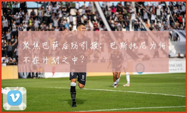 聚焦巴萨后防引援:巴斯托尼为何不在计划之中?