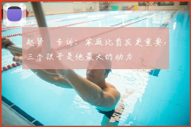 赵贤祐专访:家庭比首发更重要,三个孩子是他最大的动力