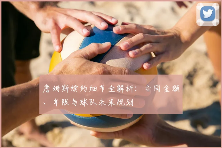 詹姆斯续约细节全解析：合同金额、年限与球队未来规划