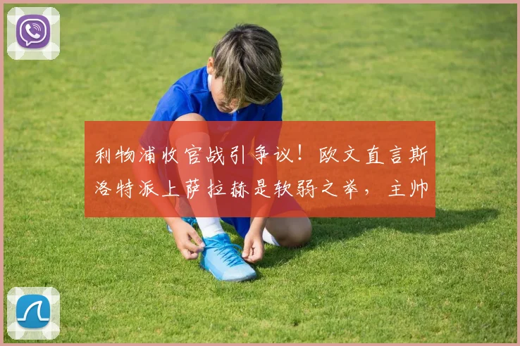 利物浦收官战引争议！欧文直言斯洛特派上萨拉赫是软弱之举，主帅权威该如何树立？