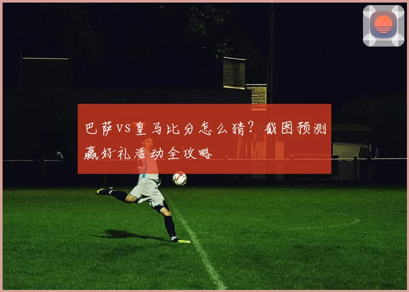 巴萨vs皇马比分怎么猜?截图预测赢好礼活动全攻略