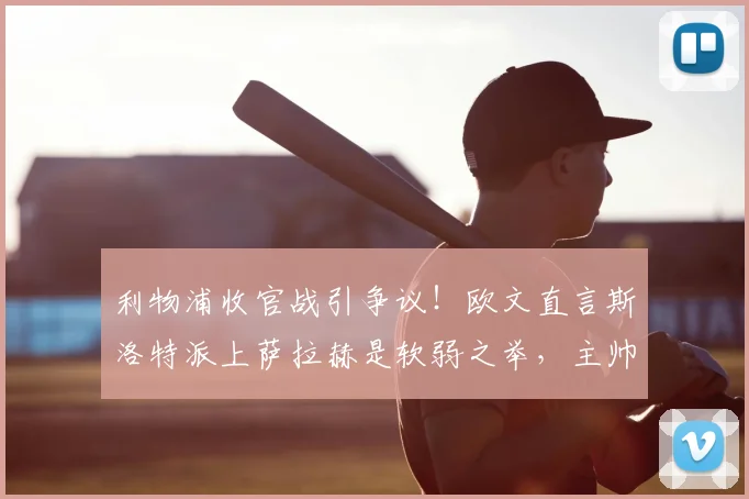 利物浦收官战引争议！欧文直言斯洛特派上萨拉赫是软弱之举，主帅权威该如何树立？