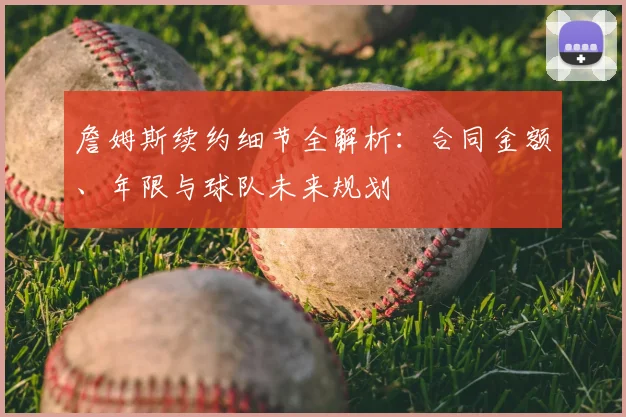 詹姆斯续约细节全解析:合同金额、年限与球队未来规划