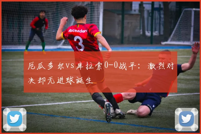 厄瓜多尔vs库拉索0-0战平:激烈对决却无进球诞生