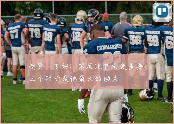 赵贤祐专访：家庭比首发更重要，三个孩子是他最大的动力